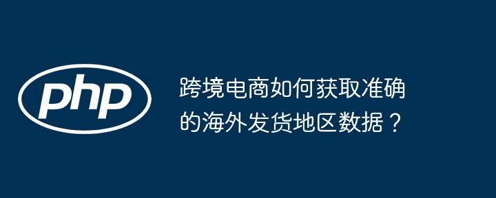 跨境电商如何获取准确的海外发货地区数据？