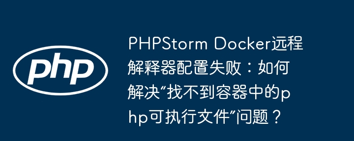 phpstorm docker远程解释器配置失败：如何解决“找不到容器中的php可执行文件”问题？