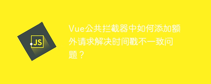 Vue公共拦截器中如何添加额外请求解决时间戳不一致问题？
