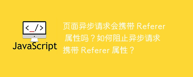页面异步请求会携带 Referer 属性吗？如何阻止异步请求携带 Referer 属性？