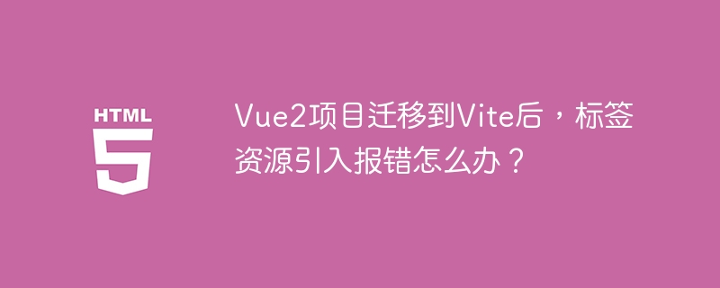 Vue2项目迁移到Vite后，标签资源引入报错怎么办？