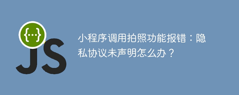 小程序调用拍照功能报错：隐私协议未声明怎么办？