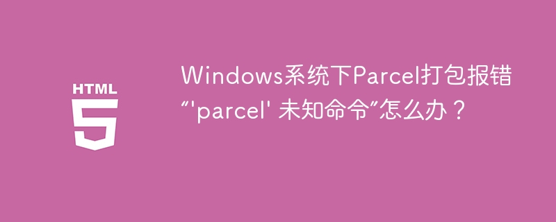 Windows系统下Parcel打包报错“’parcel’ 未知命令”怎么办？
