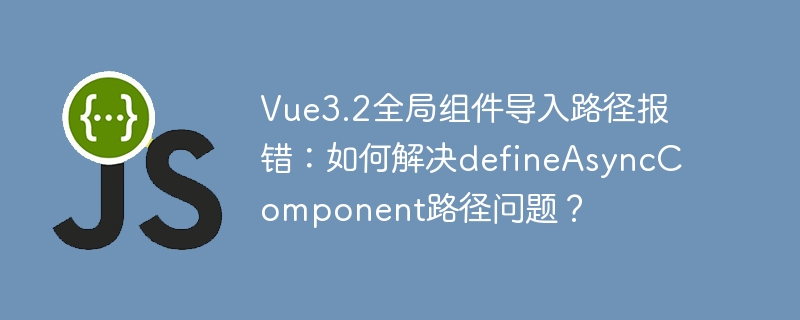 Vue3.2全局组件导入路径报错：如何解决defineAsyncComponent路径问题？