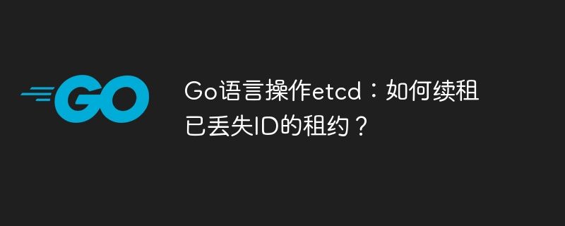 Go语言操作etcd：如何续租已丢失ID的租约？