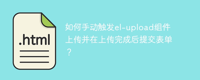 如何手动触发el-upload组件上传并在上传完成后提交表单？