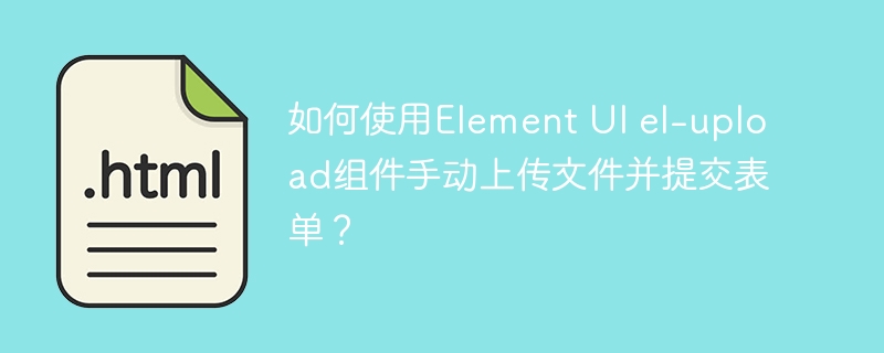 如何使用Element UI el-upload组件手动上传文件并提交表单？