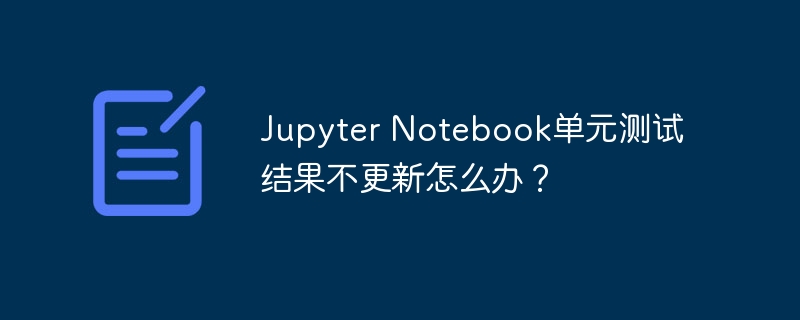 jupyter notebook单元测试结果不更新怎么办？