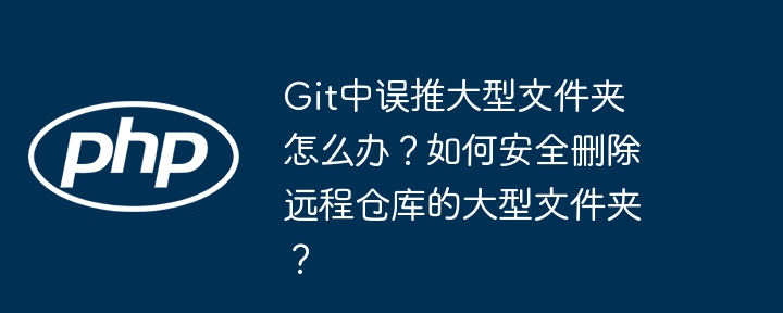 git中误推大型文件夹怎么办？如何安全删除远程仓库的大型文件夹？