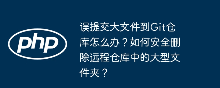 误提交大文件到git仓库怎么办？如何安全删除远程仓库中的大型文件夹？