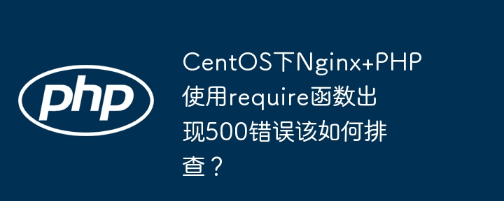centos下nginx+php使用require函数出现500错误该如何排查？