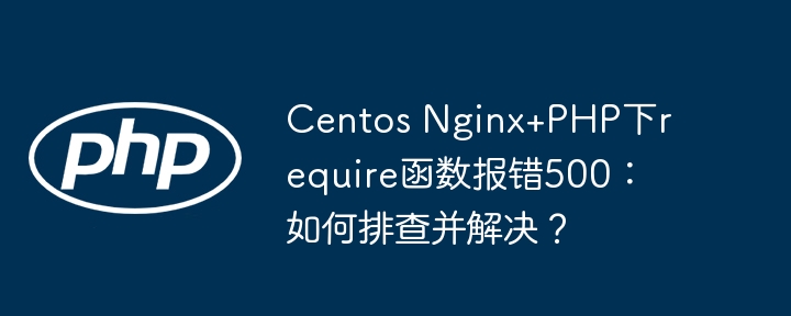 centos nginx+php下require函数报错500：如何排查并解决？