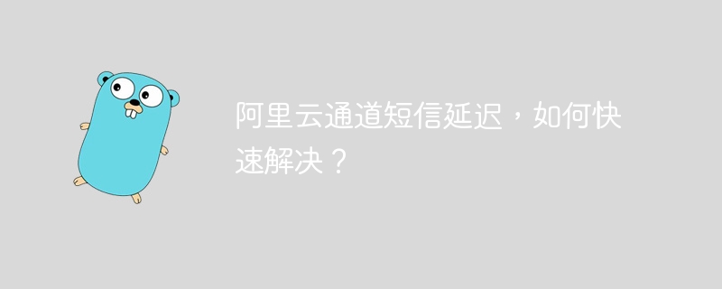 阿里云通道短信延迟，如何快速解决？
