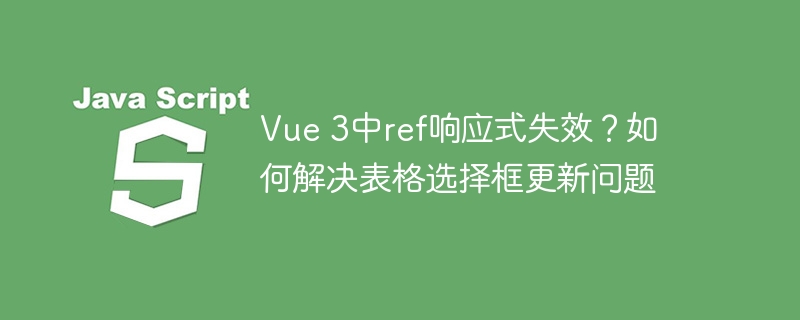 Vue 3中ref响应式失效？如何解决表格选择框更新问题