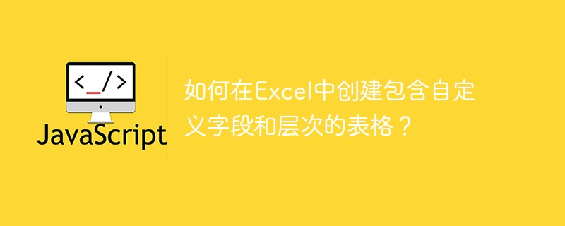 如何在Excel中创建包含自定义字段和层次的表格？