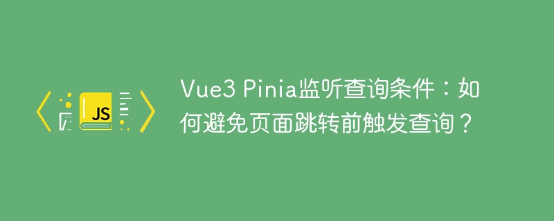Vue3 Pinia监听查询条件：如何避免页面跳转前触发查询？