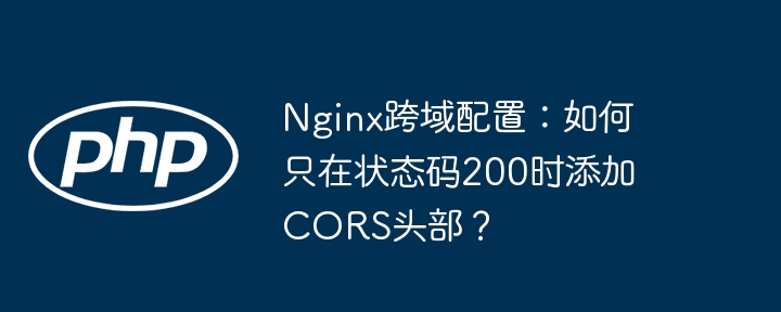 nginx跨域配置：如何只在状态码200时添加cors头部？