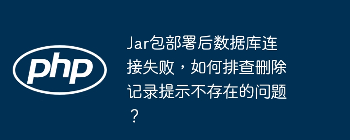 Jar包部署后数据库连接失败，如何排查删除记录提示不存在的问题？