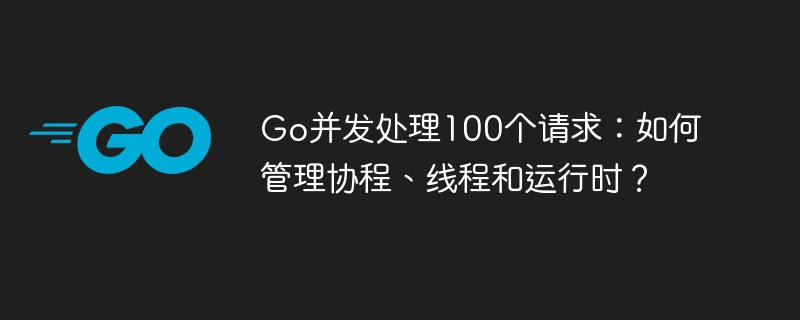 Go并发处理100个请求：如何管理协程、线程和运行时？