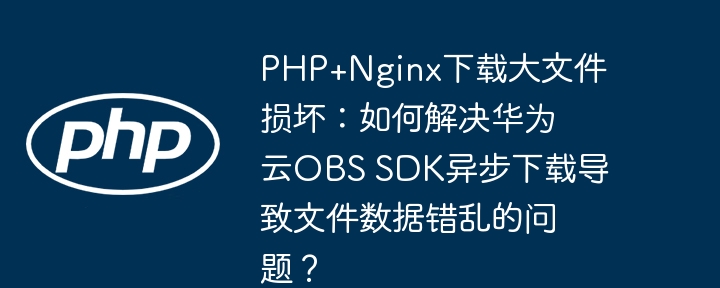 php+nginx下载大文件损坏：如何解决华为云obs sdk异步下载导致文件数据错乱的问题？