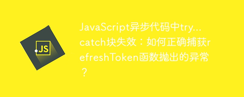 JavaScript异步代码中try…catch块失效：如何正确捕获refreshToken函数抛出的异常？