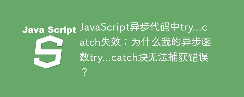 JavaScript异步代码中try…catch失效：为什么我的异步函数try…catch块无法捕获错误？