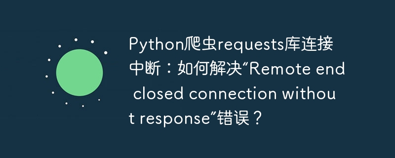 Python爬虫requests库连接中断：如何解决“Remote end closed connection without response”错误？