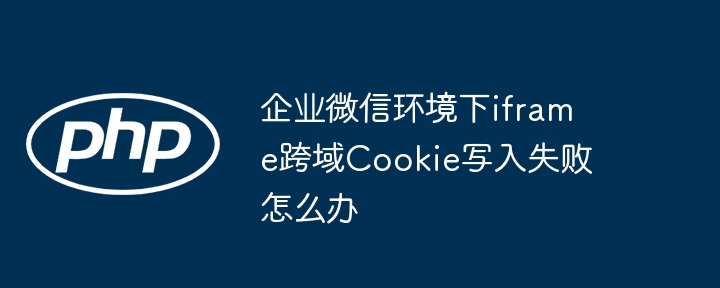 企业微信环境下iframe跨域cookie写入失败怎么办