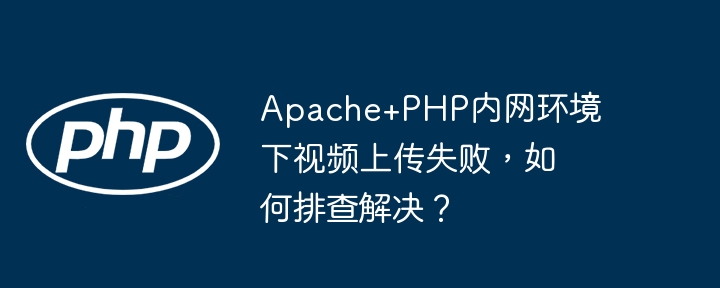 apache+php内网环境下视频上传失败，如何排查解决？