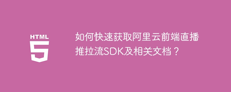 如何快速获取阿里云前端直播推拉流SDK及相关文档？