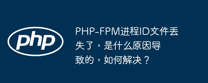 PHP-FPM进程ID文件丢失了，是什么原因导致的，如何解决？