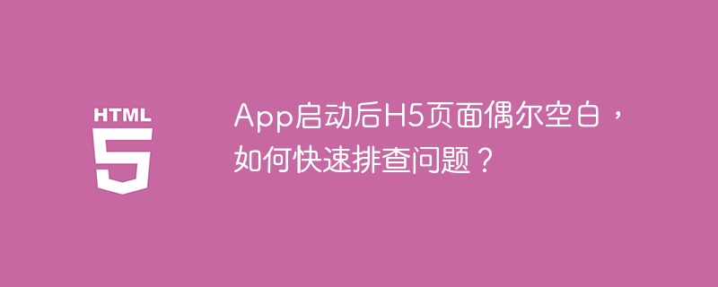 App启动后H5页面偶尔空白，如何快速排查问题？