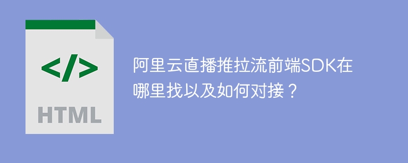 阿里云直播推拉流前端SDK在哪里找以及如何对接？