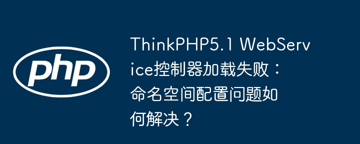 thinkphp5.1 webservice控制器加载失败：命名空间配置问题如何解决？