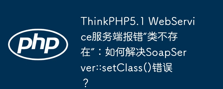 thinkphp5.1 webservice服务端报错“类不存在”：如何解决soapserver::setclass()错误？