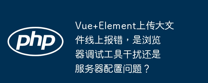 Vue+Element上传大文件线上报错，是浏览器调试工具干扰还是服务器配置问题？