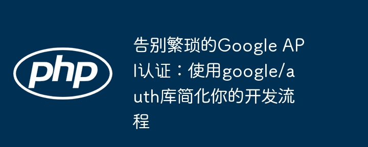 告别繁琐的google api认证：使用google/auth库简化你的开发流程