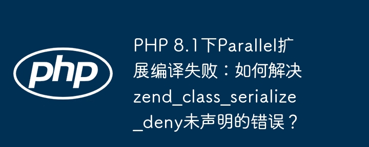 php 8.1下parallel扩展编译失败：如何解决zend_class_serialize_deny未声明的错误？
