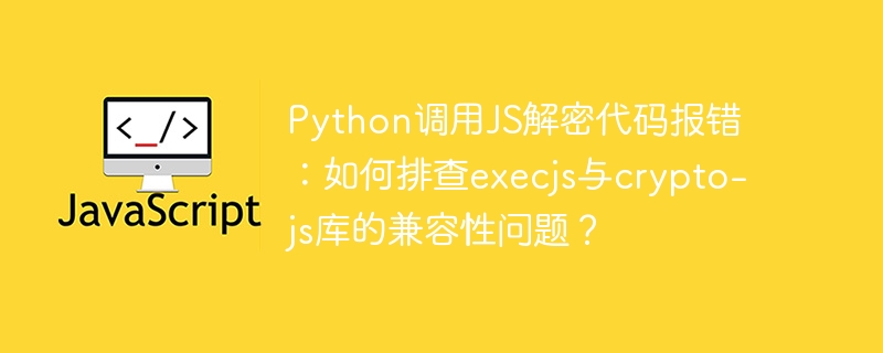 Python调用JS解密代码报错：如何排查execjs与crypto-js库的兼容性问题？