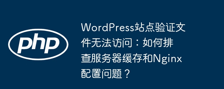 wordpress站点验证文件无法访问：如何排查服务器缓存和nginx配置问题？