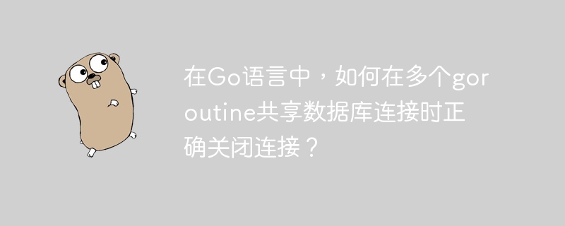 在Go语言中，如何在多个goroutine共享数据库连接时正确关闭连接？