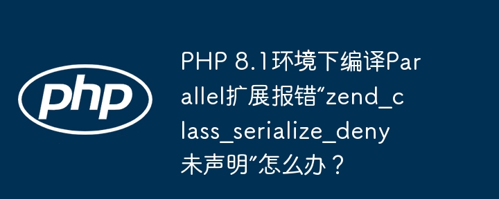 PHP 8.1环境下编译Parallel扩展报错“zend_class_serialize_deny未声明”怎么办？