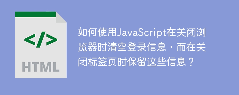 如何使用JavaScript在关闭浏览器时清空登录信息，而在关闭标签页时保留这些信息？