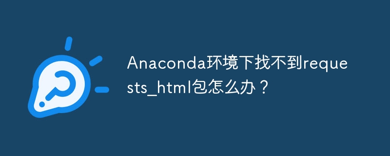 Anaconda环境下找不到requests_html包怎么办？