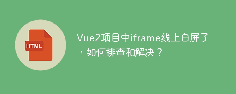 Vue2项目中iframe线上白屏了，如何排查和解决？