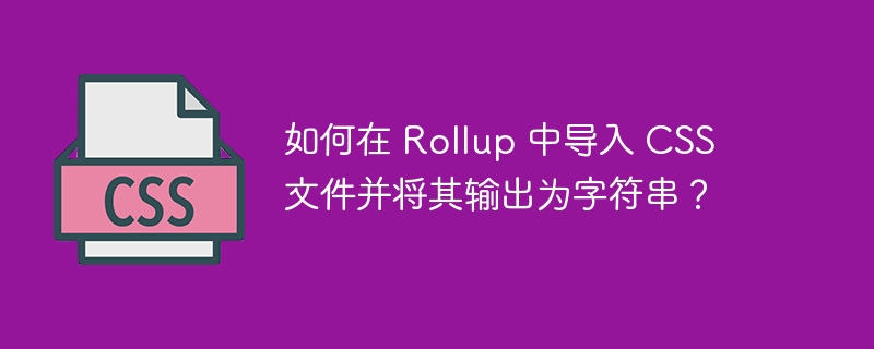 如何在 Rollup 中导入 CSS 文件并将其输出为字符串？