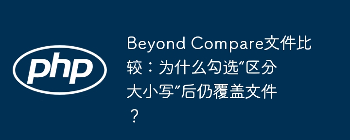 beyond compare文件比较：为什么勾选“区分大小写”后仍覆盖文件？