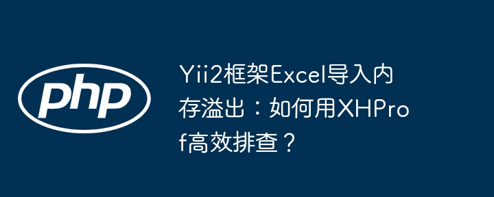 yii2框架excel导入内存溢出：如何用xhprof高效排查？