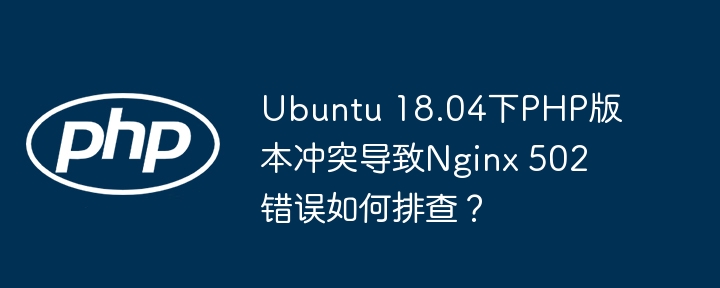 ubuntu 18.04下php版本冲突导致nginx 502错误如何排查？