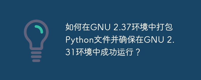 如何在GNU 2.37环境中打包Python文件并确保在GNU 2.31环境中成功运行？